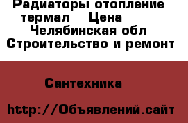 Радиаторы отопление “термал“ › Цена ­ 260 - Челябинская обл. Строительство и ремонт » Сантехника   